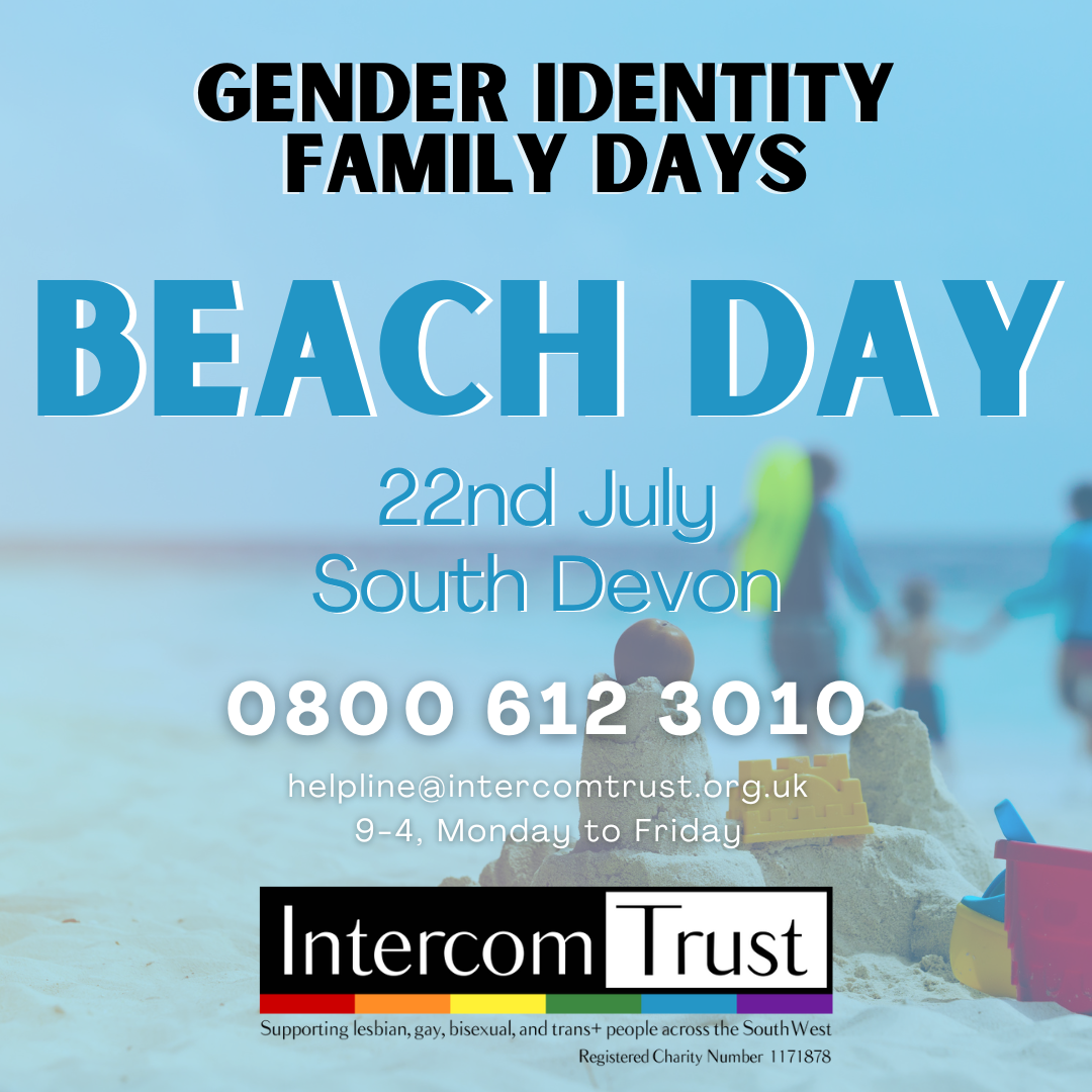 A page with a background of a photo of a beach, with a blue-coloured filter on it. A title in bold, black font reading ‘Gender Identity Family Days’ at the top of the page. Below the title is another in blue font reading 'Beach Day, 22nd July South Devon'. Below this is text in white font reading '0800 612 3010, helpline@intercomtrust.org.uk, 9-4, Monday to Friday'. At the bottom of the page is the Intercom Trust logo: coloured black and white, with the Pride flag colours underneath, and then the following text: ‘Supporting lesbian, gay, bisexual, and trans+ people across the South West. Registered Charity Number 1171878’.